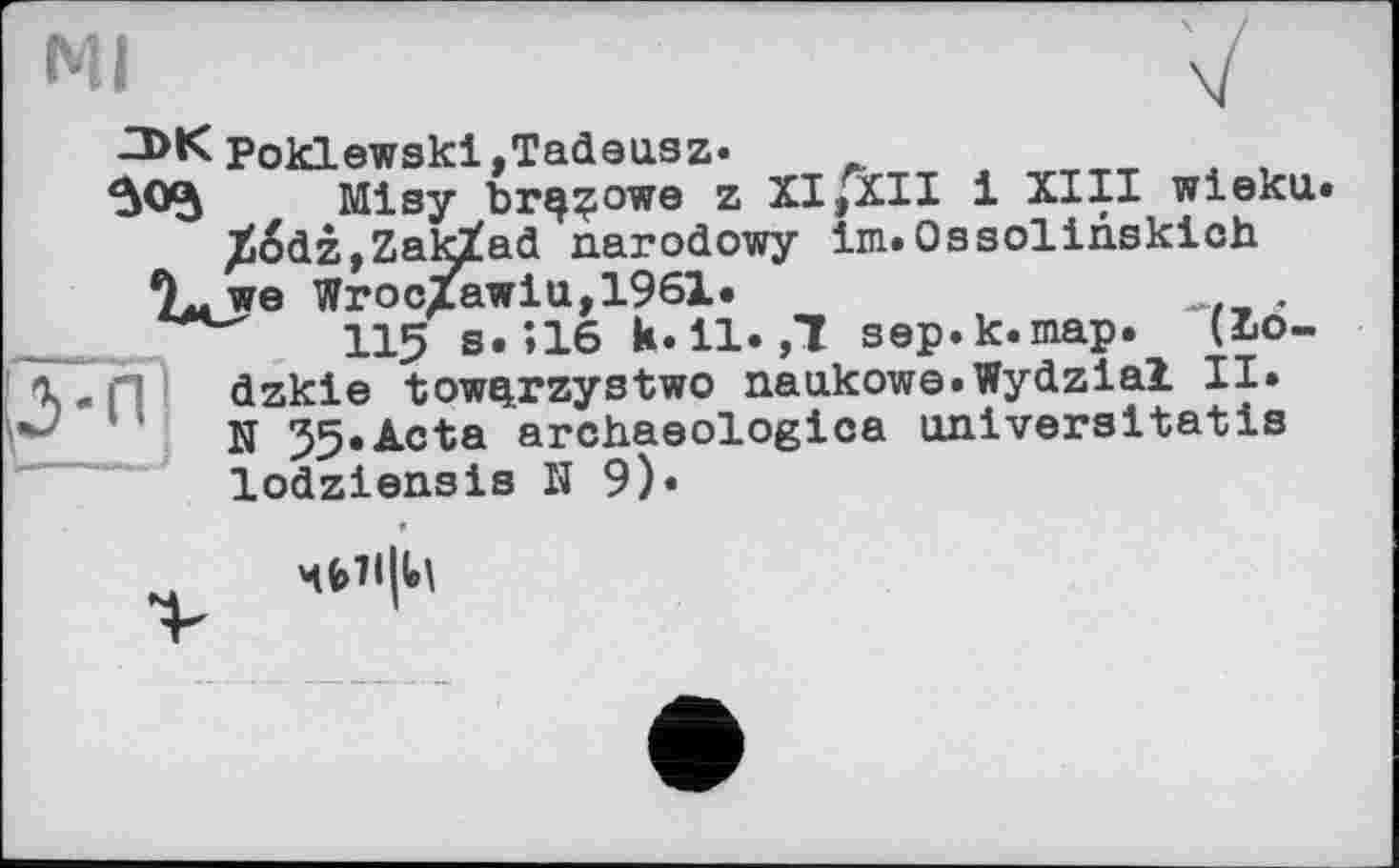 ﻿мі	V
-3>K Poklewskl,Tadausz»
Misy brççowe z XI,XII і XIII wieku.
/tëdz ,ZakXad narodowy Im.Ossolinskich
9„we WrocZawlu,1961.
__	115 S.Î16 k.11.,1 sep.k.map. (bo-
VH dzkle tow^rzystwo naukowe.Wydzial II.
N 35.Acta archaeologica aniveraltatis
lodziensis H 9)«